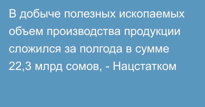 В добыче полезных ископаемых объем производства продукции сложился за полгода в сумме 22,3 млрд сомов, - Нацстатком