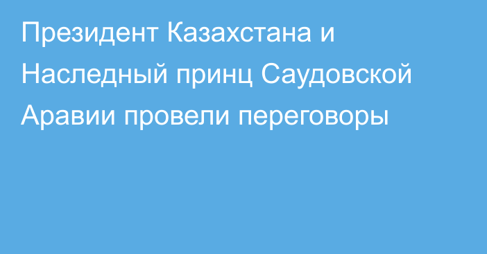 Президент Казахстана и Наследный принц Саудовской Аравии провели переговоры