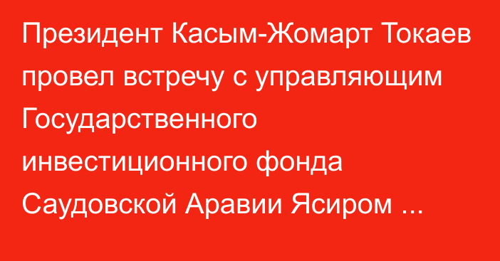 Президент Касым-Жомарт Токаев провел встречу с управляющим Государственного инвестиционного фонда Саудовской Аравии Ясиром Аль-Румайяном