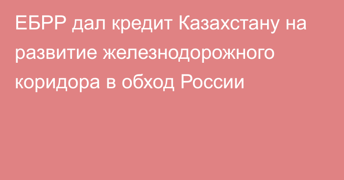 ЕБРР дал кредит Казахстану на развитие железнодорожного коридора в обход России