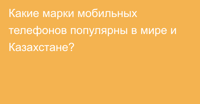 Какие марки мобильных телефонов популярны в мире и Казахстане?