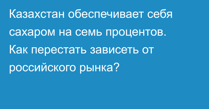 Казахстан обеспечивает себя сахаром на семь процентов. Как перестать зависеть от российского рынка?