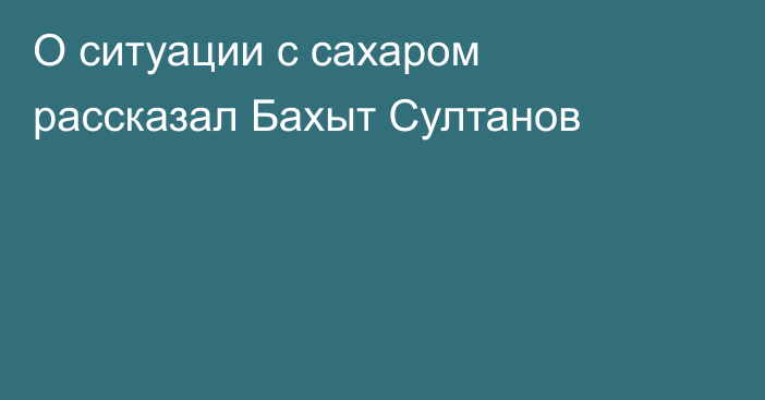 О ситуации с сахаром рассказал Бахыт Султанов