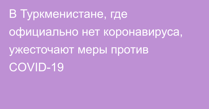 В Туркменистане, где официально нет коронавируса, ужесточают меры против COVID-19