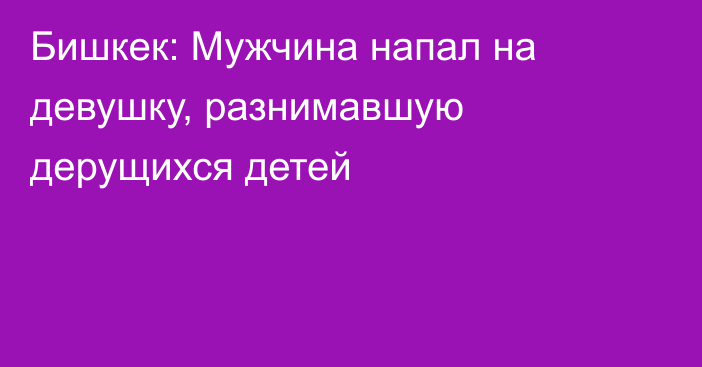 Бишкек: Мужчина напал на девушку, разнимавшую дерущихся детей