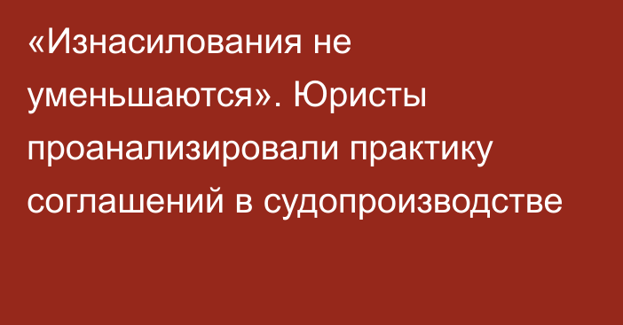 «Изнасилования не уменьшаются». Юристы проанализировали практику соглашений в судопроизводстве