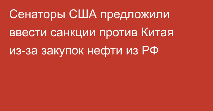 Сенаторы США предложили ввести санкции против Китая из-за закупок нефти из РФ