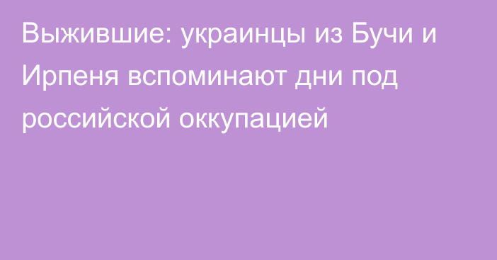 Выжившие: украинцы из Бучи и Ирпеня вспоминают дни под российской оккупацией