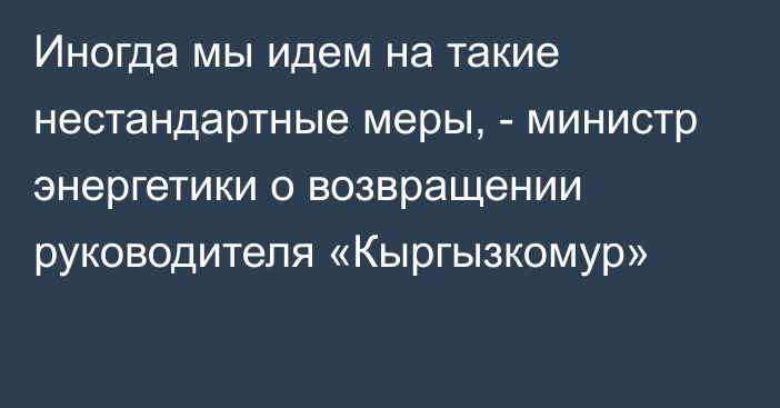 Иногда мы идем на такие нестандартные меры, - министр энергетики о возвращении руководителя «Кыргызкомур»