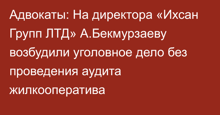 Адвокаты: На директора «Ихсан Групп ЛТД» А.Бекмурзаеву возбудили уголовное дело без проведения аудита жилкооператива