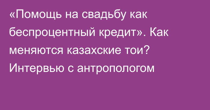 «Помощь на свадьбу как беспроцентный кредит». Как меняются казахские тои? Интервью с антропологом