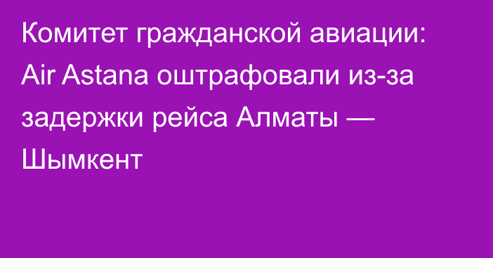 Комитет гражданской авиации: Air Astana оштрафовали из-за задержки рейса Алматы — Шымкент