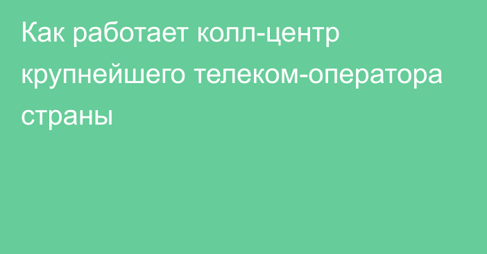 Как работает колл-центр крупнейшего телеком-оператора страны