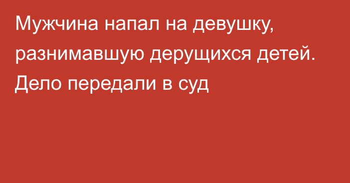 Мужчина напал на девушку, разнимавшую дерущихся детей. Дело передали в суд