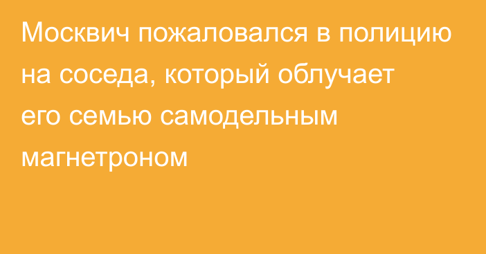 Москвич пожаловался в полицию на соседа, который облучает его семью самодельным магнетроном