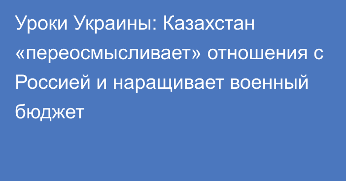 Уроки Украины: Казахстан «переосмысливает» отношения с Россией и наращивает военный бюджет