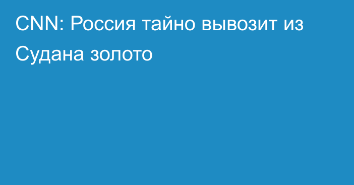 CNN: Россия тайно вывозит из Судана золото