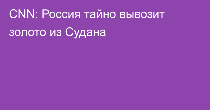 CNN: Россия тайно вывозит золото из Судана