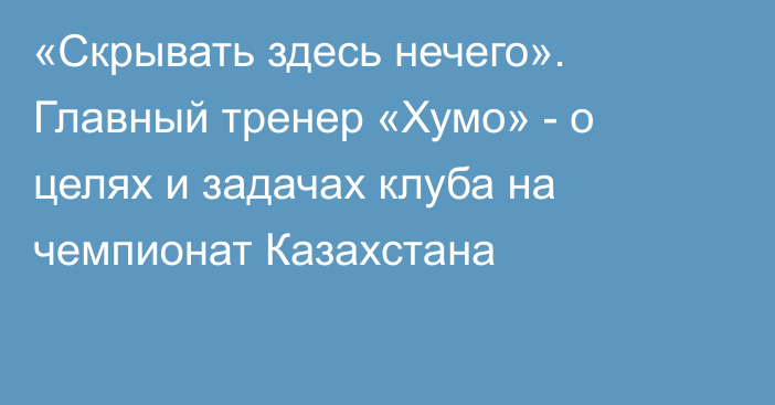 «Скрывать здесь нечего». Главный тренер «Хумо» - о целях и задачах клуба на чемпионат Казахстана