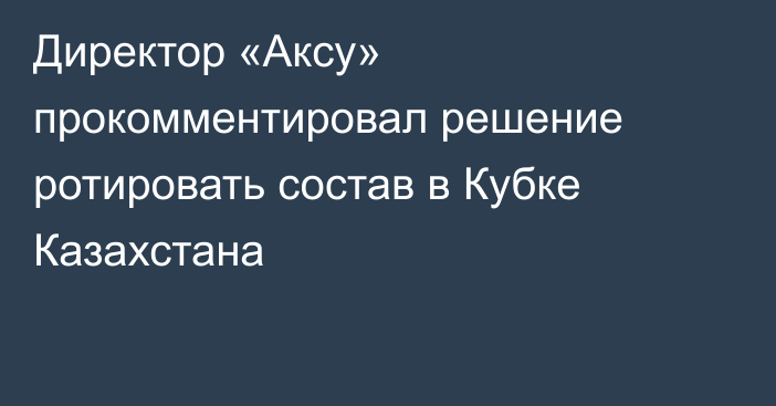 Директор «Аксу» прокомментировал решение ротировать состав в Кубке Казахстана