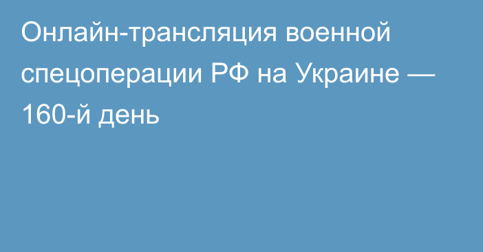 Онлайн-трансляция военной спецоперации РФ на Украине — 160-й день