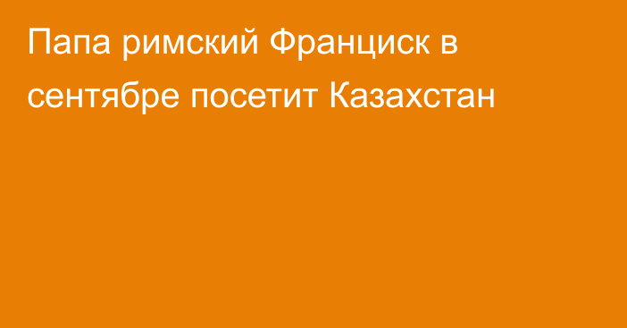 Папа римский Франциск в сентябре посетит Казахстан