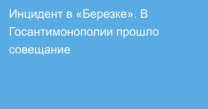 Инцидент в «Березке». В Госантимонополии прошло совещание