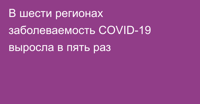 В шести регионах заболеваемость COVID-19 выросла в пять раз