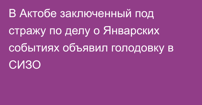 В Актобе заключенный под стражу по делу о Январских событиях объявил голодовку в СИЗО