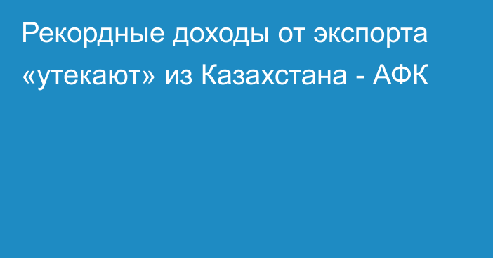 Рекордные доходы от экспорта «утекают» из Казахстана - АФК