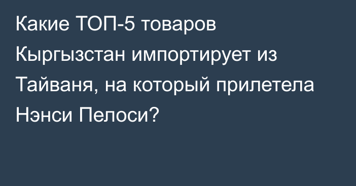 Какие ТОП-5 товаров Кыргызстан импортирует из Тайваня, на который прилетела Нэнси Пелоси? 