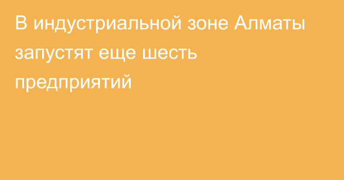 В индустриальной зоне Алматы запустят еще шесть предприятий