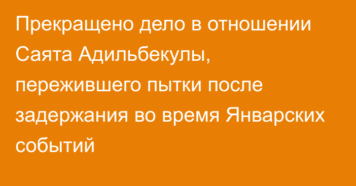 Прекращено дело в отношении Саята Адильбекулы, пережившего пытки после задержания во время Январских событий