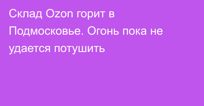 Склад Ozon горит в Подмосковье. Огонь пока не удается потушить