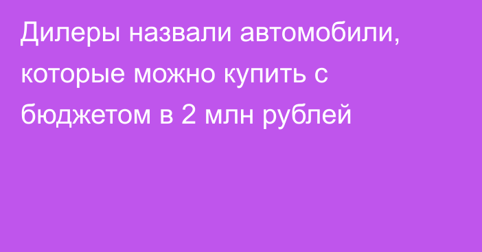 Дилеры назвали автомобили, которые можно купить с бюджетом в 2 млн рублей