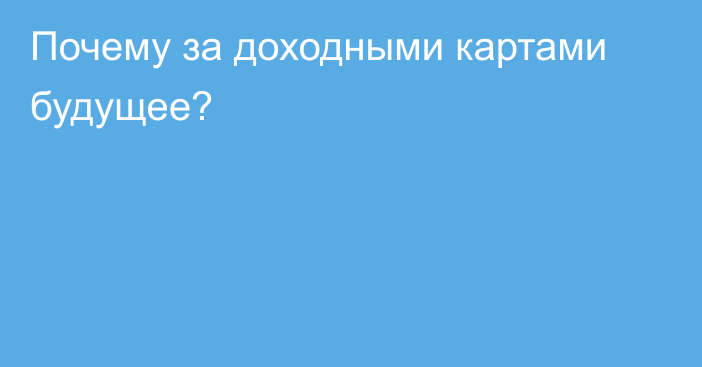 Почему за доходными картами будущее?