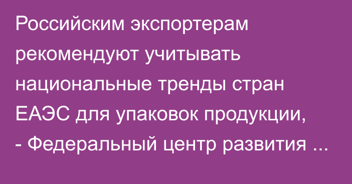 Российским экспортерам рекомендуют учитывать национальные тренды стран ЕАЭС для упаковок продукции, - Федеральный центр развития экспорта РФ