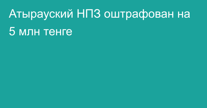 Атырауский НПЗ оштрафован на 5 млн тенге