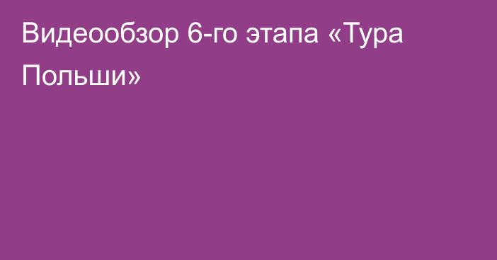 Видеообзор 6-го этапа «Тура Польши»