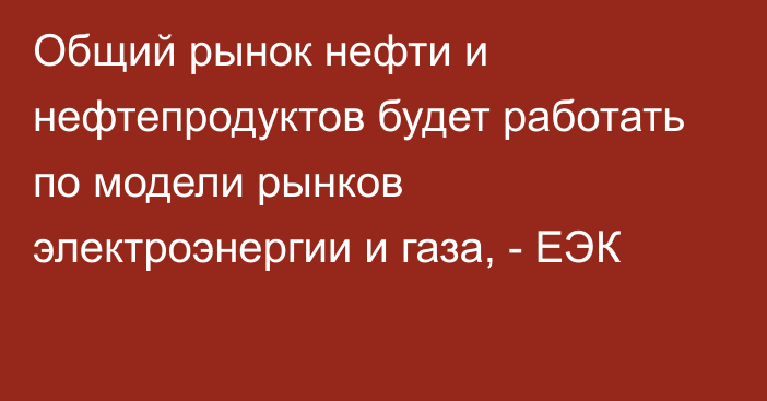 Общий рынок нефти и нефтепродуктов будет работать по модели рынков электроэнергии и газа, - ЕЭК