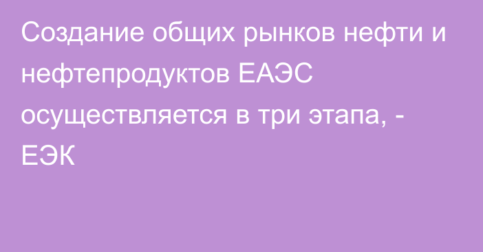 Создание общих рынков нефти и нефтепродуктов ЕАЭС осуществляется в три этапа, - ЕЭК