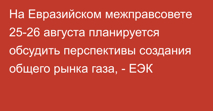 На Евразийском межправсовете 25-26 августа планируется обсудить перспективы создания общего рынка газа, - ЕЭК