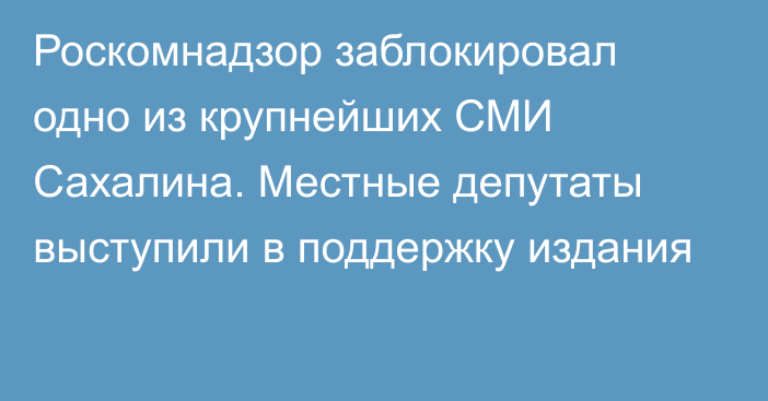 Роскомнадзор заблокировал одно из крупнейших СМИ Сахалина. Местные депутаты выступили в поддержку издания