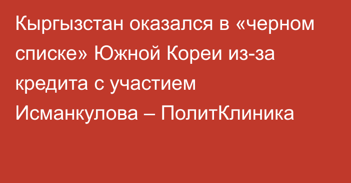 Кыргызстан оказался в «черном списке» Южной Кореи из-за кредита с участием Исманкулова – ПолитКлиника