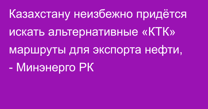 Казахстану неизбежно придётся искать альтернативные «КТК» маршруты для экспорта нефти, - Минэнерго РК