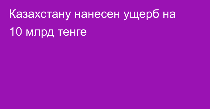 Казахстану нанесен ущерб на 10 млрд тенге