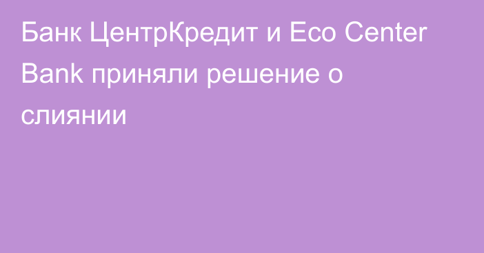 Банк ЦентрКредит и Eco Center Bank приняли решение о слиянии