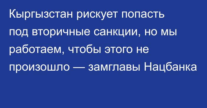 Кыргызстан рискует попасть под вторичные санкции, но мы работаем, чтобы этого не произошло — замглавы Нацбанка