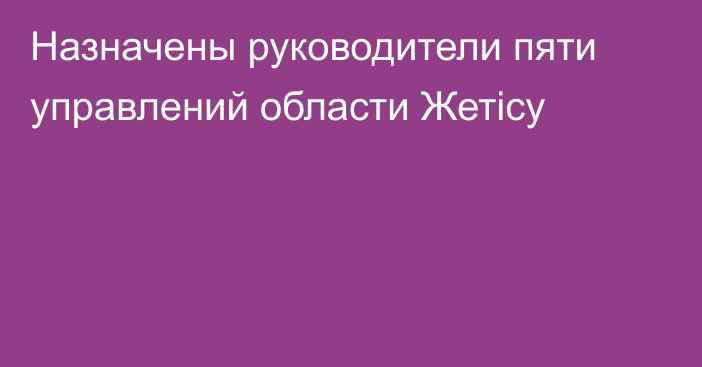 Назначены руководители пяти управлений области Жетісу