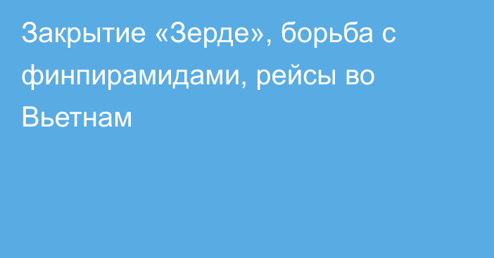 Закрытие «Зерде», борьба с финпирамидами, рейсы во Вьетнам